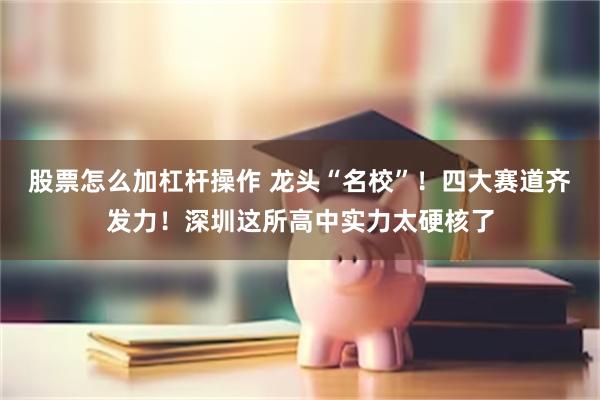 股票怎么加杠杆操作 龙头“名校”！四大赛道齐发力！深圳这所高中实力太硬核了