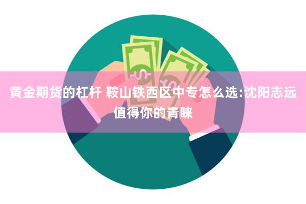 黄金期货的杠杆 鞍山铁西区中专怎么选:沈阳志远值得你的青睐