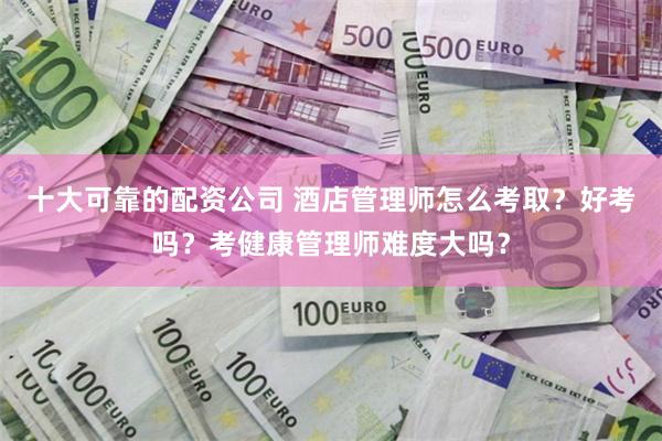 十大可靠的配资公司 酒店管理师怎么考取？好考吗？考健康管理师难度大吗？