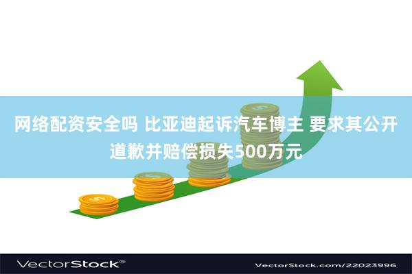 网络配资安全吗 比亚迪起诉汽车博主 要求其公开道歉并赔偿损失500万元