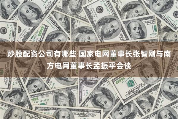 炒股配资公司有哪些 国家电网董事长张智刚与南方电网董事长孟振平会谈