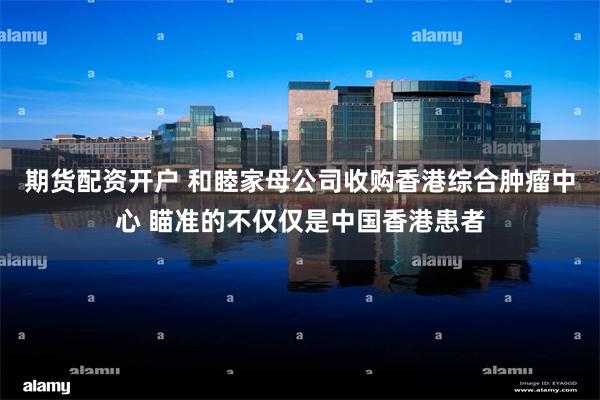期货配资开户 和睦家母公司收购香港综合肿瘤中心 瞄准的不仅仅是中国香港患者