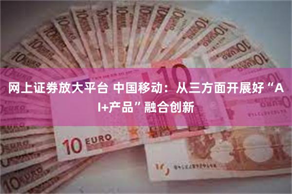 网上证劵放大平台 中国移动：从三方面开展好“AI+产品”融合创新