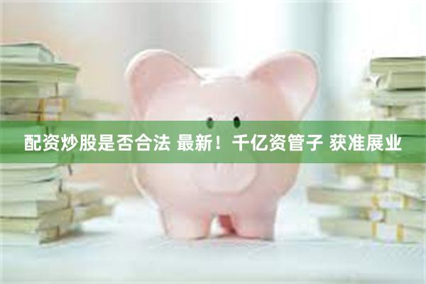 配资炒股是否合法 最新！千亿资管子 获准展业