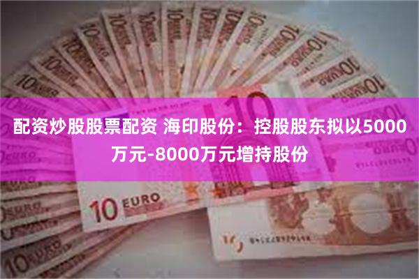 配资炒股股票配资 海印股份：控股股东拟以5000万元-8000万元增持股份