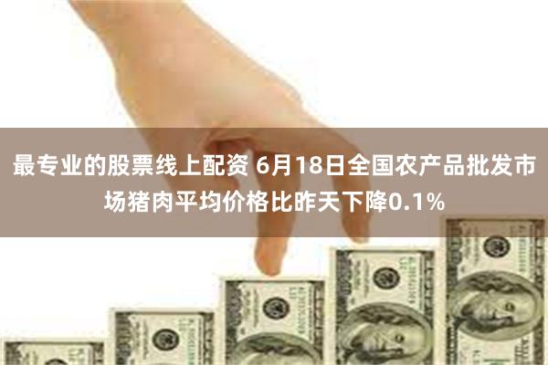 最专业的股票线上配资 6月18日全国农产品批发市场猪肉平均价格比昨天下降0.1%