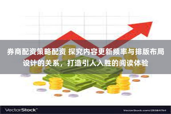 券商配资策略配资 探究内容更新频率与排版布局设计的关系，打造引人入胜的阅读体验