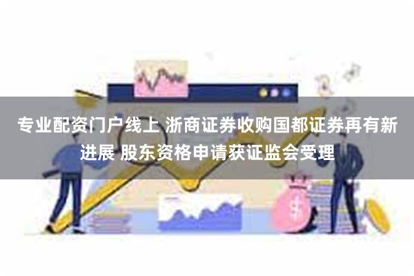 专业配资门户线上 浙商证券收购国都证券再有新进展 股东资格申请获证监会受理