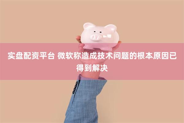 实盘配资平台 微软称造成技术问题的根本原因已得到解决