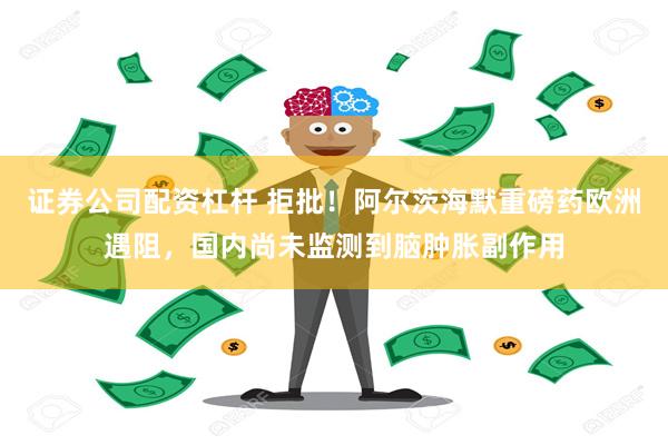 证券公司配资杠杆 拒批！阿尔茨海默重磅药欧洲遇阻，国内尚未监测到脑肿胀副作用