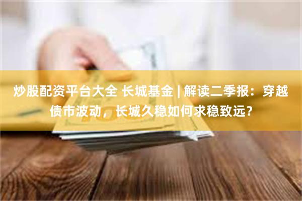 炒股配资平台大全 长城基金 | 解读二季报：穿越债市波动，长城久稳如何求稳致远？
