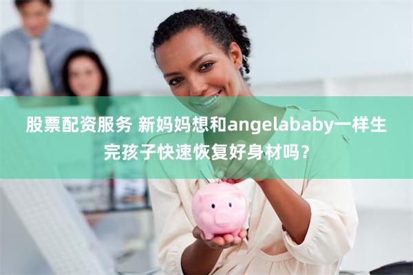 股票配资服务 新妈妈想和angelababy一样生完孩子快速恢复好身材吗？