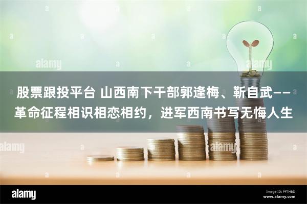 股票跟投平台 山西南下干部郭逢梅、靳自武——革命征程相识相恋相约，进军西南书写无悔人生