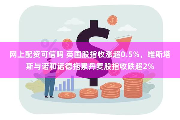 网上配资可信吗 英国股指收涨超0.5%，维斯塔斯与诺和诺德拖累丹麦股指收跌超2%