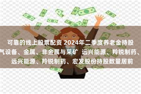 可靠的线上股票配资 2024年二季度养老金持股盘点：集中在制药、电气设备、金属、非金属与采矿  远兴能源、羚锐制药、宏发股份持股数量居前