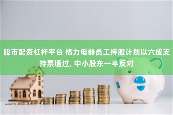 股市配资杠杆平台 格力电器员工持股计划以六成支持票通过, 中小股东一半反对