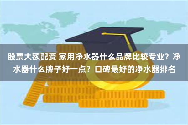股票大额配资 家用净水器什么品牌比较专业？净水器什么牌子好一点？口碑最好的净水器排名