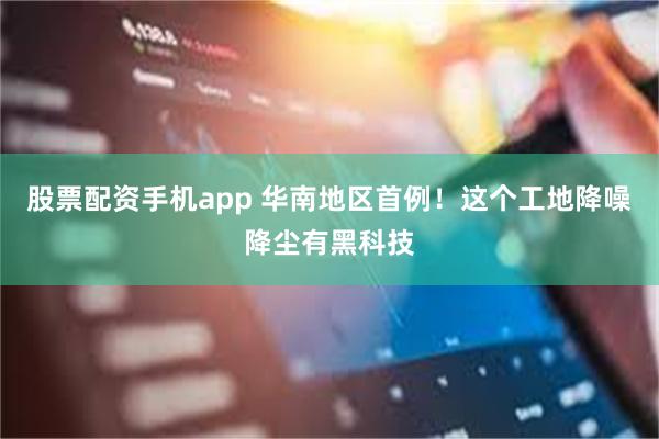 股票配资手机app 华南地区首例！这个工地降噪降尘有黑科技