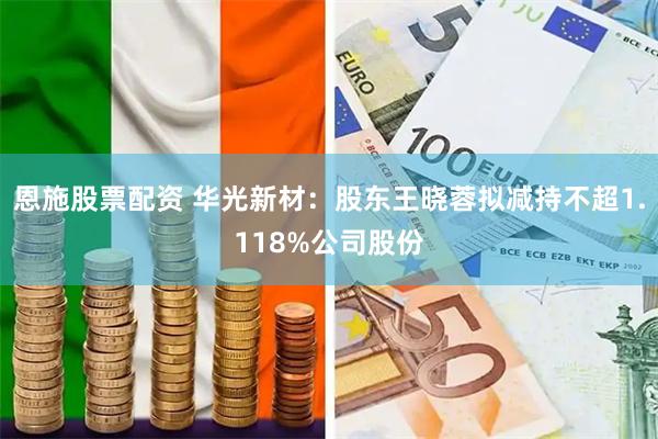 恩施股票配资 华光新材：股东王晓蓉拟减持不超1.118%公司股份