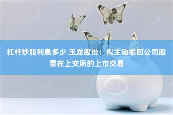 杠杆炒股利息多少 玉龙股份：拟主动撤回公司股票在上交所的上市交易