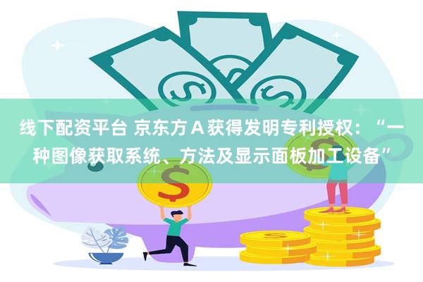 线下配资平台 京东方Ａ获得发明专利授权：“一种图像获取系统、方法及显示面板加工设备”