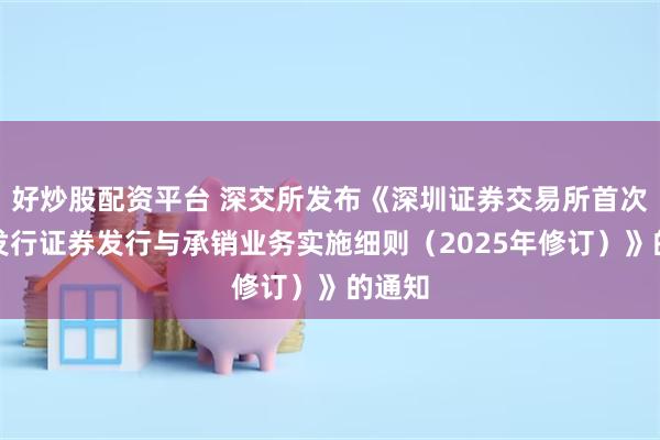 好炒股配资平台 深交所发布《深圳证券交易所首次公开发行证券发行与承销业务实施细则（2025年修订）》的通知