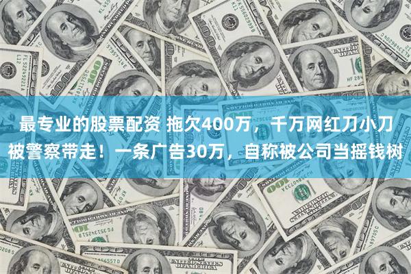 最专业的股票配资 拖欠400万，千万网红刀小刀被警察带走！一条广告30万，自称被公司当摇钱树