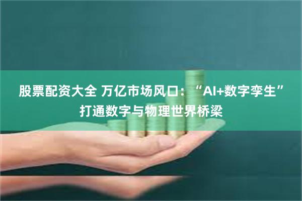 股票配资大全 万亿市场风口：“AI+数字孪生”打通数字与物理世界桥梁