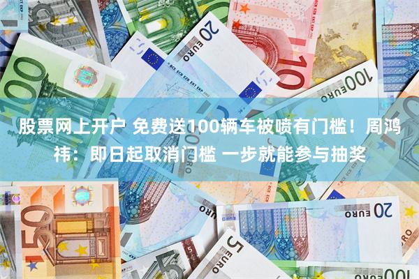 股票网上开户 免费送100辆车被喷有门槛！周鸿祎：即日起取消门槛 一步就能参与抽奖