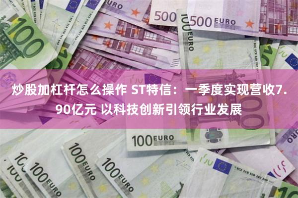 炒股加杠杆怎么操作 ST特信：一季度实现营收7.90亿元 以科技创新引领行业发展