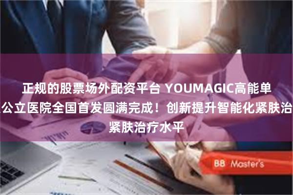 正规的股票场外配资平台 YOUMAGIC高能单极射频公立医院全国首发圆满完成！创新提升智能化紧肤治疗水平
