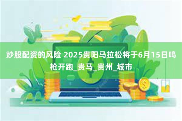 炒股配资的风险 2025贵阳马拉松将于6月15日鸣枪开跑_贵马_贵州_城市