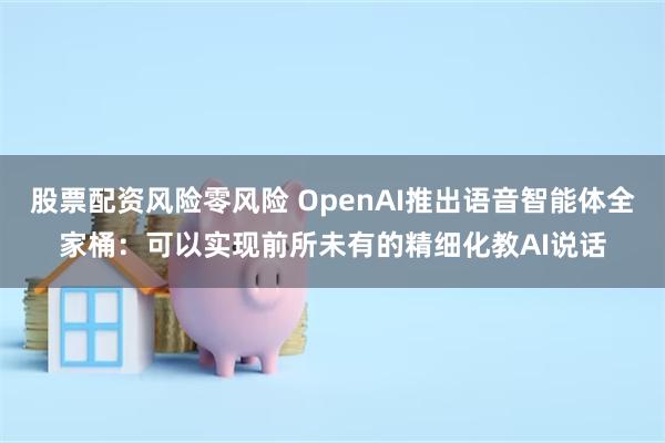 股票配资风险零风险 OpenAI推出语音智能体全家桶：可以实现前所未有的精细化教AI说话