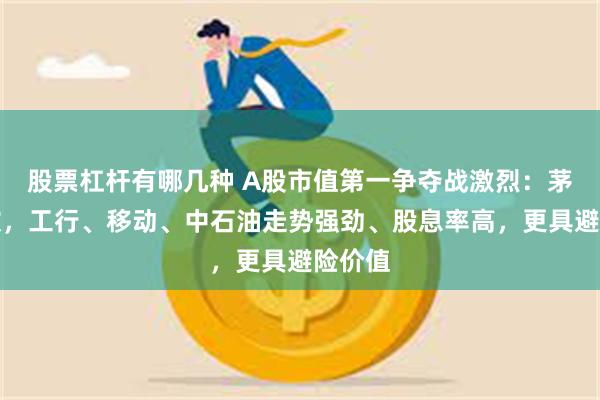 股票杠杆有哪几种 A股市值第一争夺战激烈：茅台疲软，工行、移动、中石油走势强劲、股息率高，更具避险价值