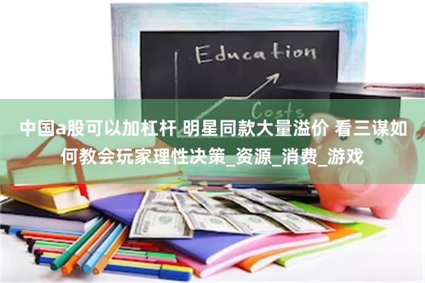 中国a股可以加杠杆 明星同款大量溢价 看三谋如何教会玩家理性决策_资源_消费_游戏