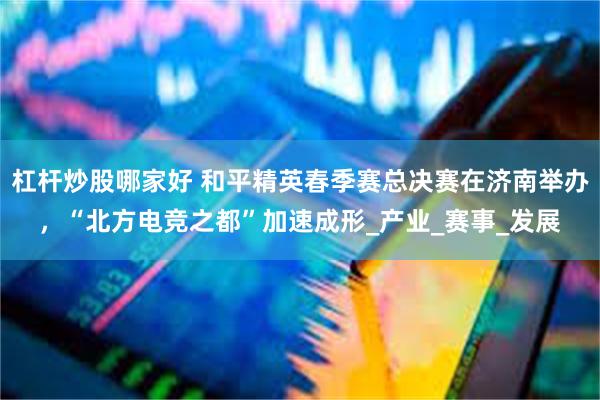 杠杆炒股哪家好 和平精英春季赛总决赛在济南举办，“北方电竞之都”加速成形_产业_赛事_发展