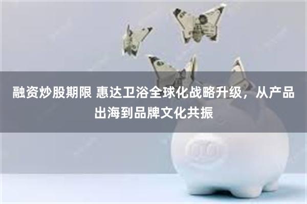 融资炒股期限 惠达卫浴全球化战略升级，从产品出海到品牌文化共振