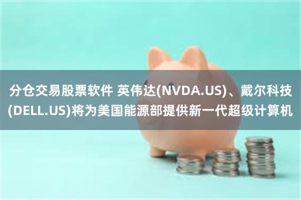 分仓交易股票软件 英伟达(NVDA.US)、戴尔科技(DELL.US)将为美国能源部提供新一代超级计算机