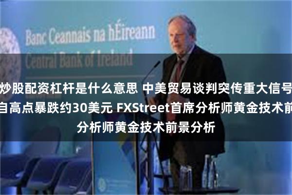 炒股配资杠杆是什么意思 中美贸易谈判突传重大信号！金价自高点暴跌约30美元 FXStreet首席分析师黄金技术前景分析