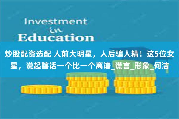 炒股配资选配 人前大明星，人后骗人精！这5位女星，说起瞎话一个比一个离谱_谎言_形象_何洁