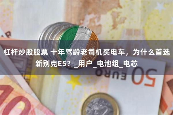 杠杆炒股股票 十年驾龄老司机买电车，为什么首选新别克E5？_用户_电池组_电芯
