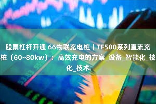 股票杠杆开通 66物联充电桩｜TF500系列直流充电桩（60~80kw）：高效充电的方案_设备_智能化_技术