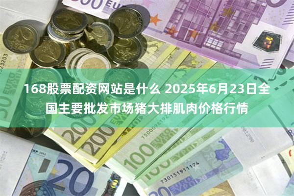 168股票配资网站是什么 2025年6月23日全国主要批发市场猪大排肌肉价格行情