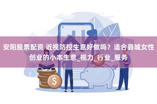 安阳股票配资 近视防控生意好做吗？适合县城女性创业的小本生意_视力_行业_服务
