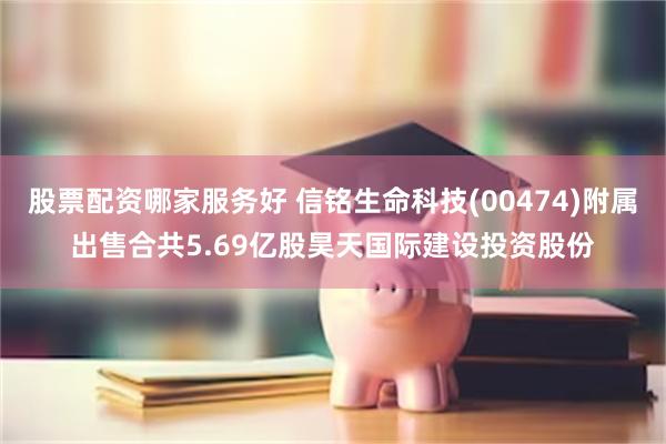 股票配资哪家服务好 信铭生命科技(00474)附属出售合共5.69亿股昊天国际建设投资股份