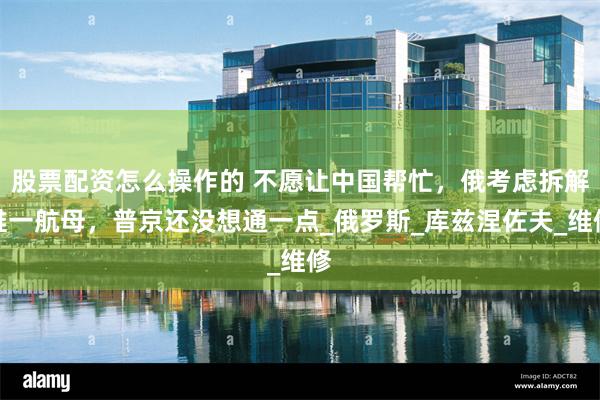 股票配资怎么操作的 不愿让中国帮忙，俄考虑拆解唯一航母，普京还没想通一点_俄罗斯_库兹涅佐夫_维修