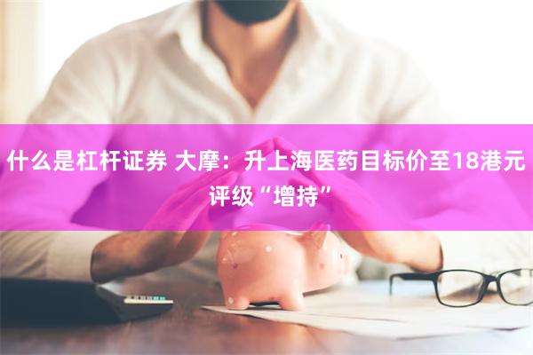 什么是杠杆证券 大摩：升上海医药目标价至18港元 评级“增持”