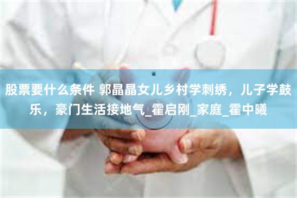 股票要什么条件 郭晶晶女儿乡村学刺绣，儿子学鼓乐，豪门生活接地气_霍启刚_家庭_霍中曦