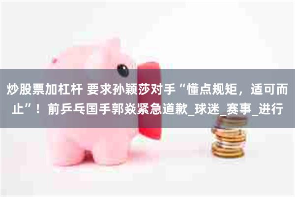 炒股票加杠杆 要求孙颖莎对手“懂点规矩，适可而止”！前乒乓国手郭焱紧急道歉_球迷_赛事_进行