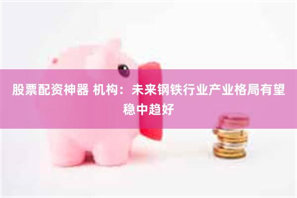 股票配资神器 机构：未来钢铁行业产业格局有望稳中趋好